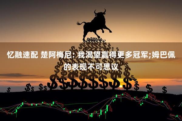 忆融速配 楚阿梅尼: 我渴望赢得更多冠军;姆巴佩的表现不可思议