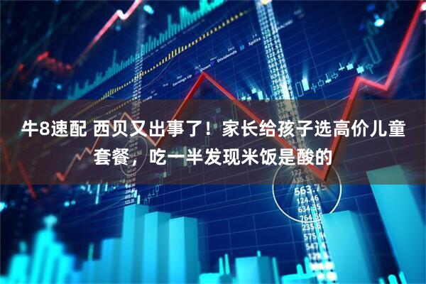 牛8速配 西贝又出事了！家长给孩子选高价儿童套餐，吃一半发现米饭是酸的