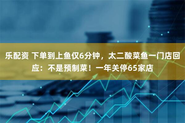 乐配资 下单到上鱼仅6分钟，太二酸菜鱼一门店回应：不是预制菜！一年关停65家店