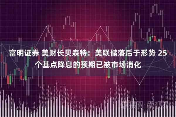 富明证券 美财长贝森特：美联储落后于形势 25个基点降息的预期已被市场消化