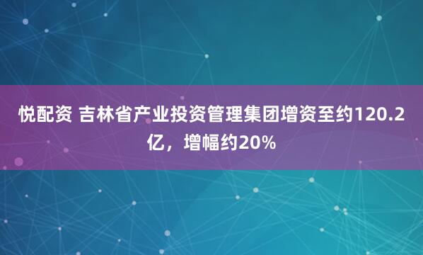 悦配资 吉林省产业投资管理集团增资至约120.2亿，增幅约20%