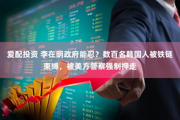 爱配投资 李在明政府能忍？数百名韩国人被铁链束缚，被美方警察强制押走