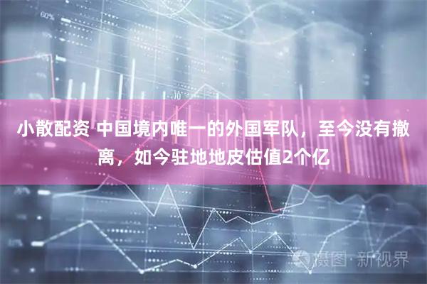 小散配资 中国境内唯一的外国军队，至今没有撤离，如今驻地地皮估值2个亿