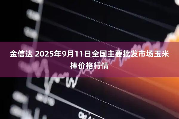 金信达 2025年9月11日全国主要批发市场玉米棒价格行情