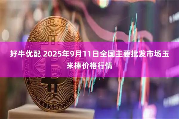 好牛优配 2025年9月11日全国主要批发市场玉米棒价格行情