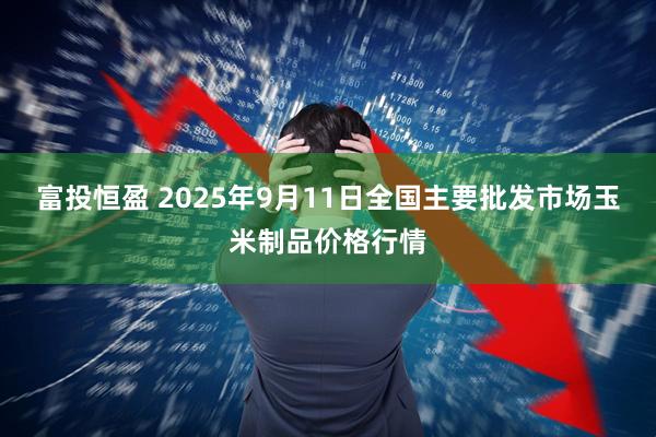 富投恒盈 2025年9月11日全国主要批发市场玉米制品价格行情