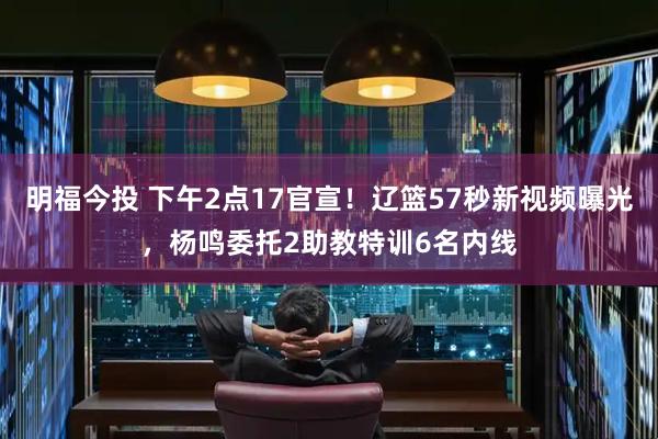 明福今投 下午2点17官宣！辽篮57秒新视频曝光，杨鸣委托2助教特训6名内线