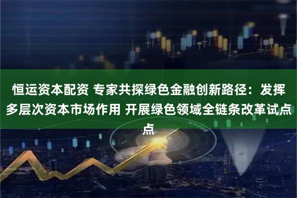 恒运资本配资 专家共探绿色金融创新路径：发挥多层次资本市场作用 开展绿色领域全链条改革试点