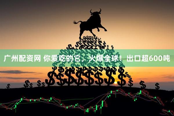 广州配资网 你爱吃的它，火爆全球！出口超600吨