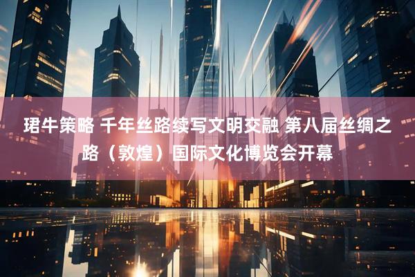 珺牛策略 千年丝路续写文明交融 第八届丝绸之路（敦煌）国际文化博览会开幕