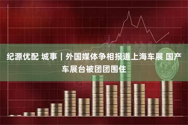 纪源优配 城事｜外国媒体争相报道上海车展 国产车展台被团团围住