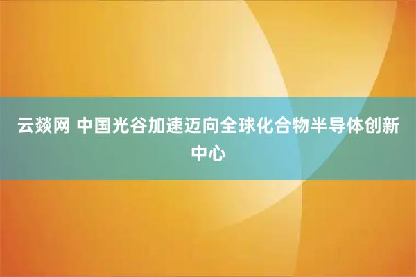 云燚网 中国光谷加速迈向全球化合物半导体创新中心