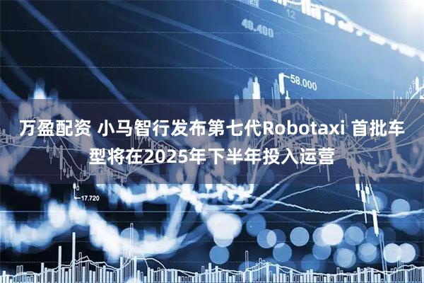 万盈配资 小马智行发布第七代Robotaxi 首批车型将在2025年下半年投入运营