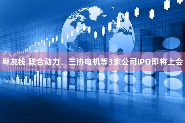 粤友钱 联合动力、三协电机等3家公司IPO即将上会