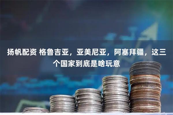 扬帆配资 格鲁吉亚，亚美尼亚，阿塞拜疆，这三个国家到底是啥玩意