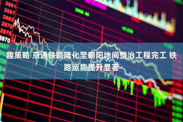 趣策略 京通铁路隆化至朝阳地间整治工程完工 铁路运能提升显著