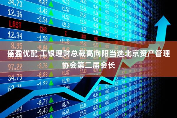 盛盈优配 工银理财总裁高向阳当选北京资产管理协会第二届会长