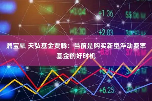 鼎宝融 天弘基金贾腾：当前是购买新型浮动费率基金的好时机