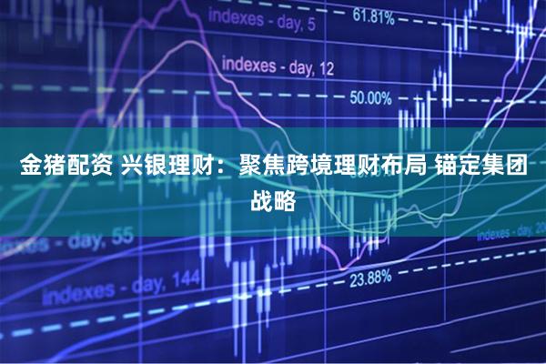 金猪配资 兴银理财：聚焦跨境理财布局 锚定集团战略