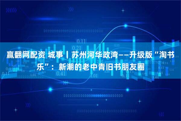 赢翻网配资 城事|苏州河华政湾——升级版“淘书乐”:新潮的老中青旧书朋友圈