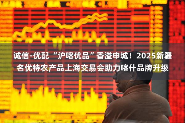 诚信-优配 “沪喀优品”香溢申城！2025新疆名优特农产品上海交易会助力喀什品牌升级