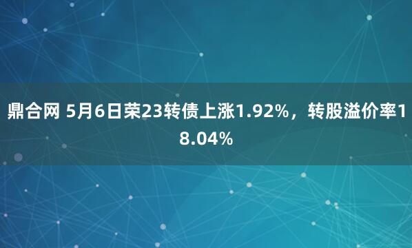 鼎合网 5月6日荣23转债上涨1.92%，转股溢价率18.04%