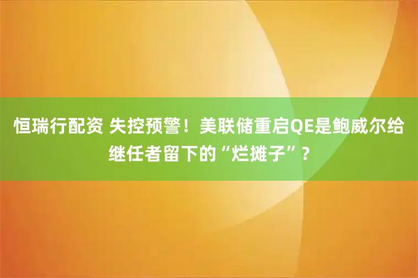 恒瑞行配资 失控预警！美联储重启QE是鲍威尔给继任者留下的“烂摊子”？