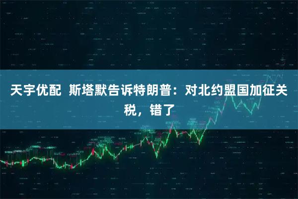 天宇优配  斯塔默告诉特朗普：对北约盟国加征关税，错了