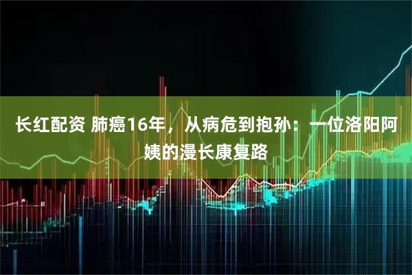 长红配资 肺癌16年，从病危到抱孙：一位洛阳阿姨的漫长康复路