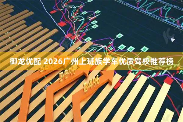 御龙优配 2026广州上班族学车优质驾校推荐榜