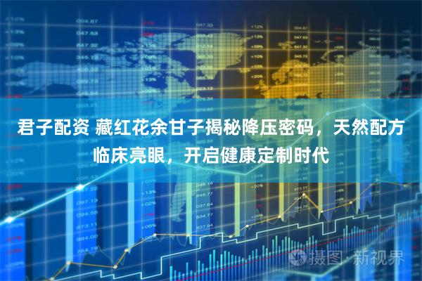 君子配资 藏红花余甘子揭秘降压密码，天然配方临床亮眼，开启健康定制时代