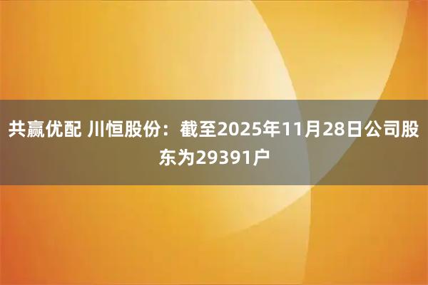 共赢优配 川恒股份：截至2025年11月28日公司股东为29391户