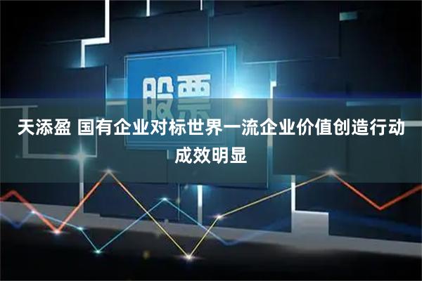 天添盈 国有企业对标世界一流企业价值创造行动成效明显