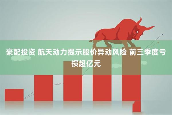 豪配投资 航天动力提示股价异动风险 前三季度亏损超亿元
