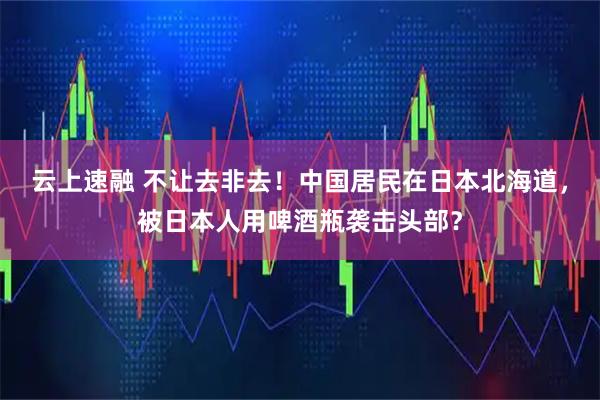 云上速融 不让去非去！中国居民在日本北海道，被日本人用啤酒瓶袭击头部？