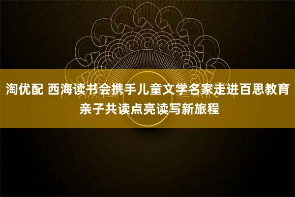 淘优配 西海读书会携手儿童文学名家走进百思教育 亲子共读点亮读写新旅程
