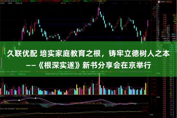 久联优配 培实家庭教育之根,铸牢立德树人之本——《根深实遂》新书分享会在京举行