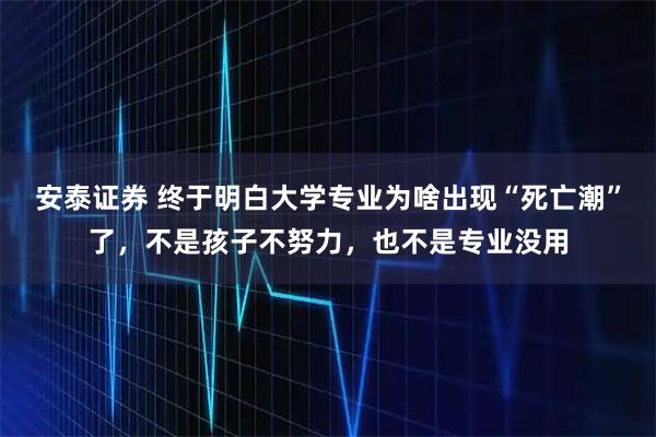 安泰证券 终于明白大学专业为啥出现“死亡潮”了，不是孩子不努力，也不是专业没用