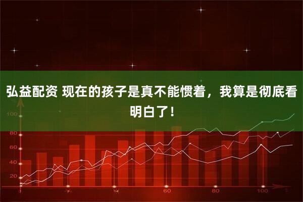 弘益配资 现在的孩子是真不能惯着，我算是彻底看明白了！