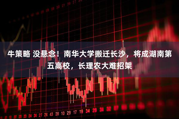 牛策略 没悬念！南华大学搬迁长沙，将成湖南第五高校，长理农大难招架