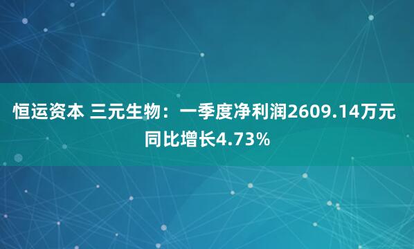 恒运资本 三元生物：一季度净利润2609.14万元 同比增长4.73%