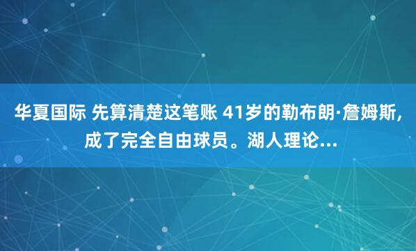 华夏国际 先算清楚这笔账 41岁的勒布朗·詹姆斯, 成了完全自由球员。湖人理论...