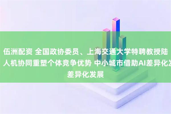 伍洲配资 全国政协委员、上海交通大学特聘教授陆铭：人机协同重塑个体竞争优势 中小城市借助AI差异化发展